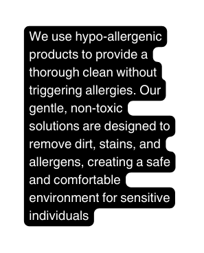 We use hypo allergenic products to provide a thorough clean without triggering allergies Our gentle non toxic solutions are designed to remove dirt stains and allergens creating a safe and comfortable environment for sensitive individuals